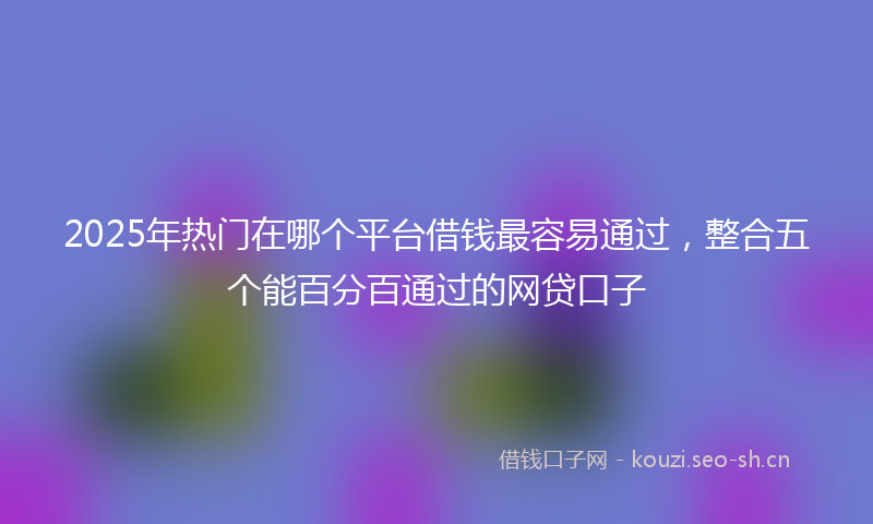 2025年热门在哪个平台借钱最容易通过，整合五个能百分百通过的网贷口子
