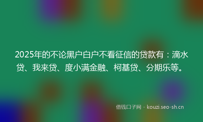 2025年的不论黑户白户不看征信的贷款有：滴水贷、我来贷、度小满金融、柯基贷、分期乐等。