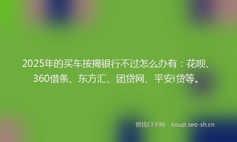 2025年的买车按揭银行不过怎么办有：花呗、360借条、东方汇、团贷网、平安i贷等。