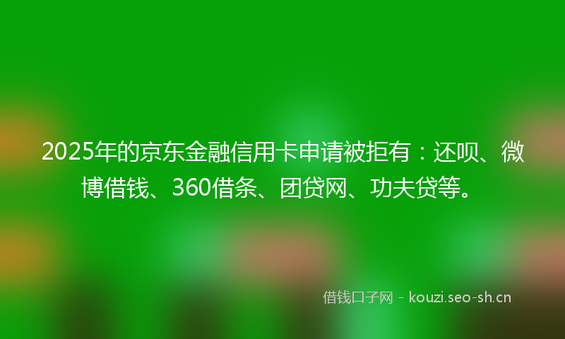 2025年的京东金融信用卡申请被拒有：还呗、微博借钱、360借条、团贷网、功夫贷等。