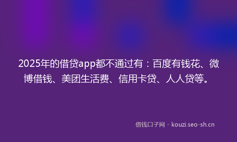 2025年的借贷app都不通过有：百度有钱花、微博借钱、美团生活费、信用卡贷、人人贷等。