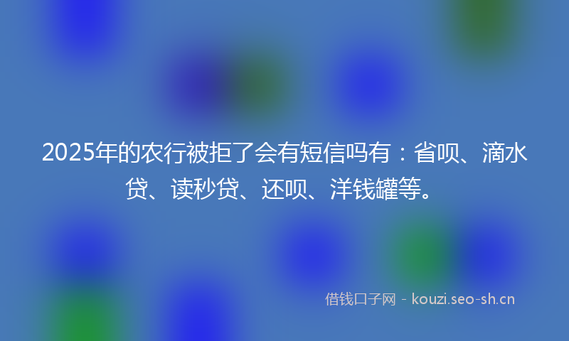 2025年的农行被拒了会有短信吗有：省呗、滴水贷、读秒贷、还呗、洋钱罐等。