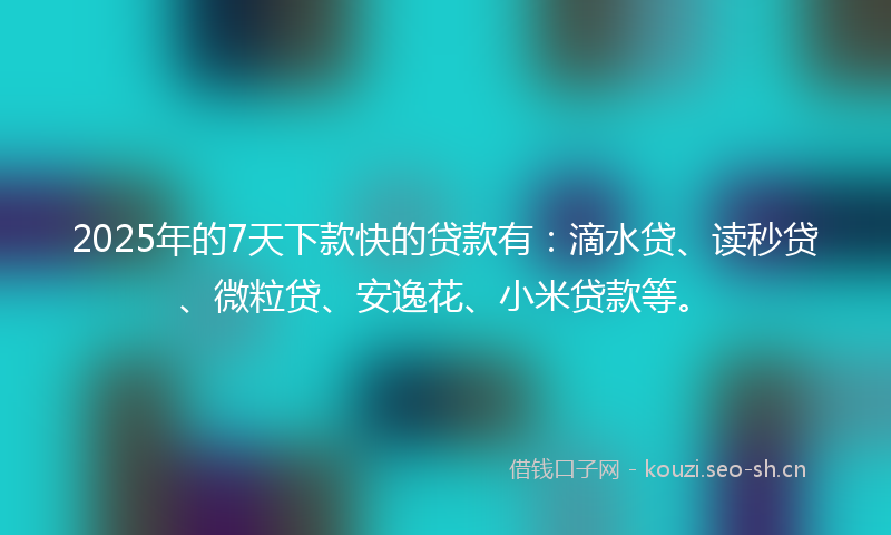 2025年的7天下款快的贷款有：滴水贷、读秒贷、微粒贷、安逸花、小米贷款等。