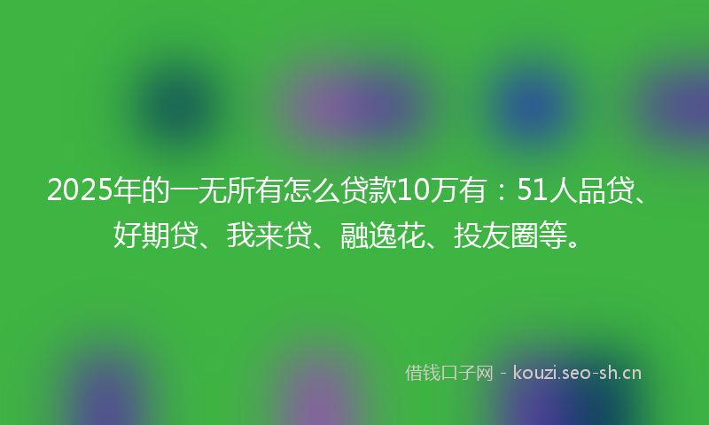 2025年的一无所有怎么贷款10万有：51人品贷、好期贷、我来贷、融逸花、投友圈等。