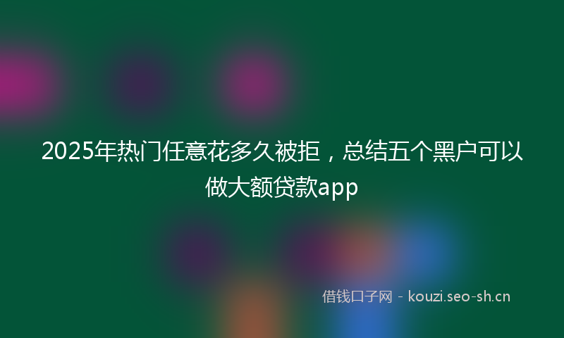 2025年热门任意花多久被拒，总结五个黑户可以做大额贷款app