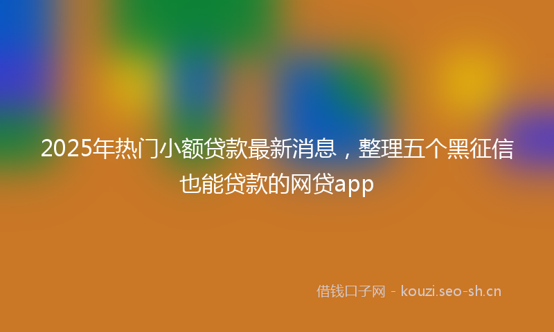 2025年热门小额贷款最新消息，整理五个黑征信也能贷款的网贷app