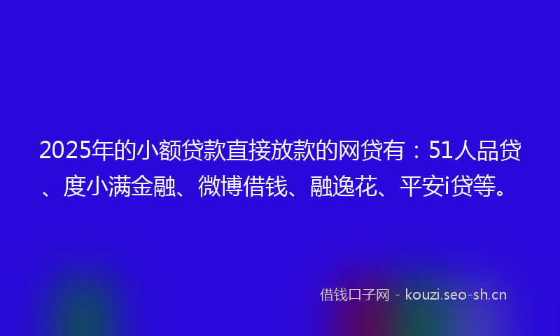2025年的小额贷款直接放款的网贷有：51人品贷、度小满金融、微博借钱、融逸花、平安i贷等。