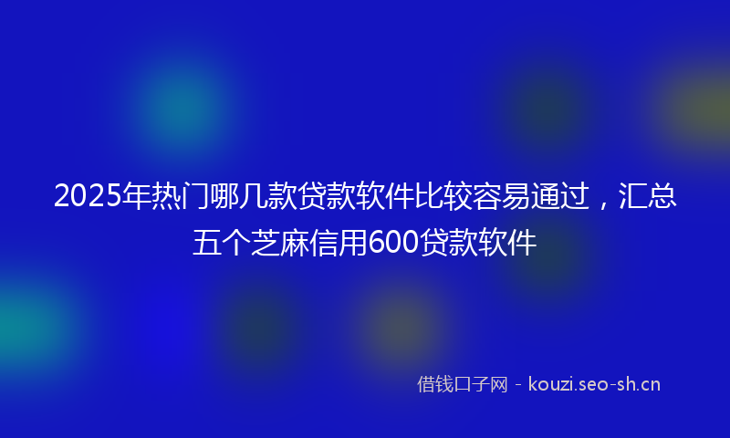2025年热门哪几款贷款软件比较容易通过，汇总五个芝麻信用600贷款软件