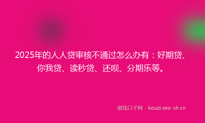 2025年的人人贷审核不通过怎么办有：好期贷、你我贷、读秒贷、还呗、分期乐等。