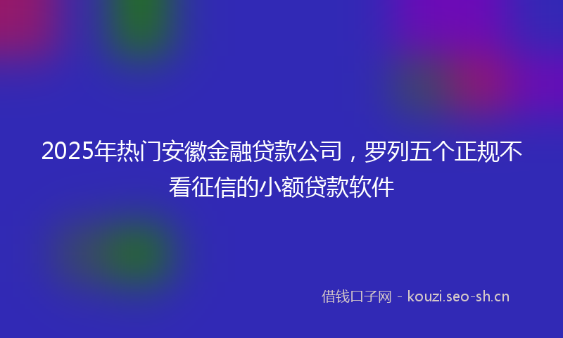 2025年热门安徽金融贷款公司，罗列五个正规不看征信的小额贷款软件