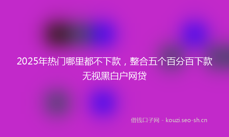 2025年热门哪里都不下款，整合五个百分百下款无视黑白户网贷