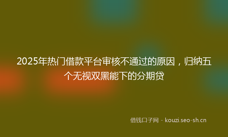 2025年热门借款平台审核不通过的原因，归纳五个无视双黑能下的分期贷