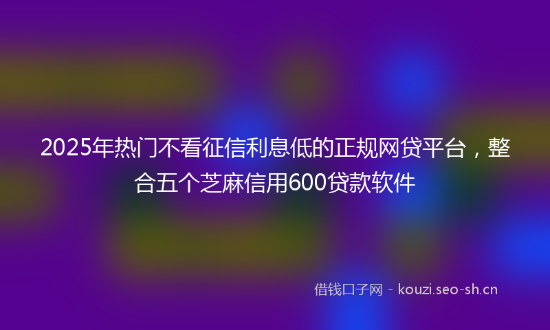 2025年热门不看征信利息低的正规网贷平台，整合五个芝麻信用600贷款软件