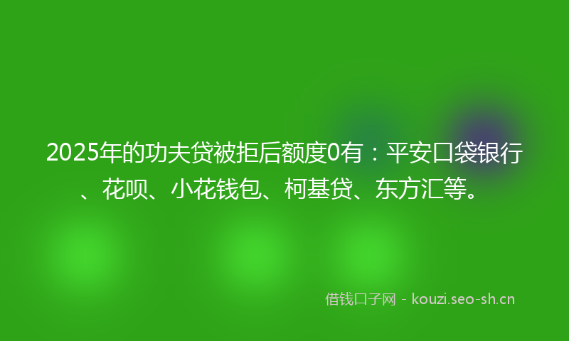 2025年的功夫贷被拒后额度0有：平安口袋银行、花呗、小花钱包、柯基贷、东方汇等。
