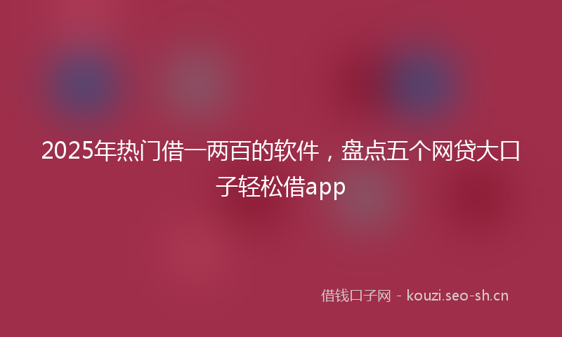 2025年热门借一两百的软件，盘点五个网贷大口子轻松借app