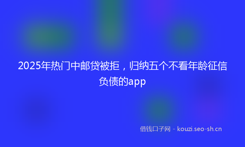 2025年热门中邮贷被拒，归纳五个不看年龄征信负债的app