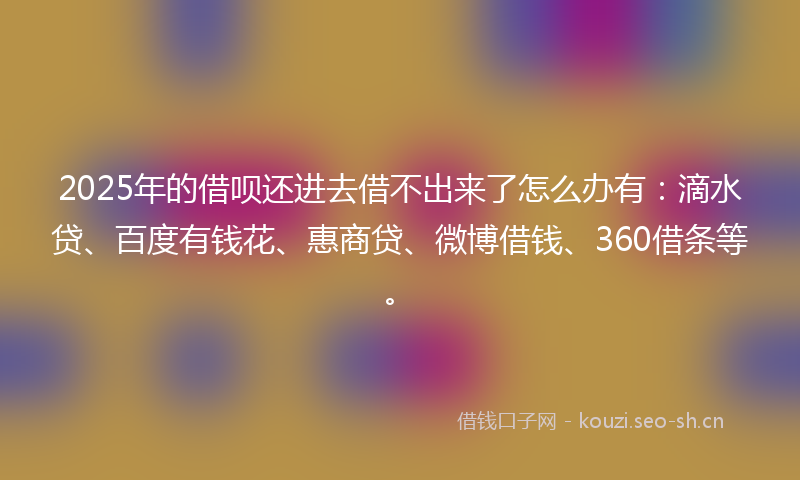 2025年的借呗还进去借不出来了怎么办有：滴水贷、百度有钱花、惠商贷、微博借钱、360借条等。