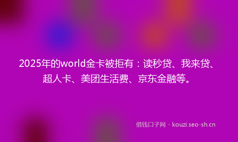 2025年的world金卡被拒有：读秒贷、我来贷、超人卡、美团生活费、京东金融等。