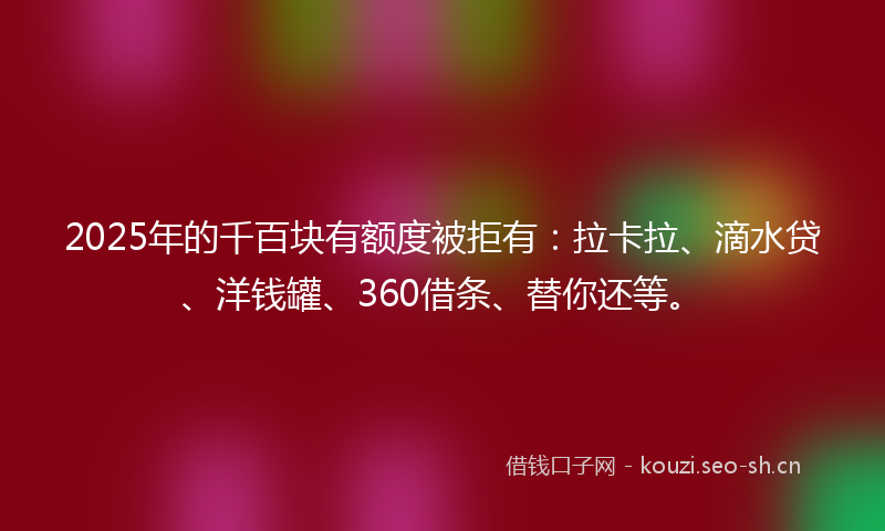 2025年的千百块有额度被拒有：拉卡拉、滴水贷、洋钱罐、360借条、替你还等。