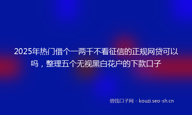 2025年热门借个一两千不看征信的正规网贷可以吗，整理五个无视黑白花户的下款口子