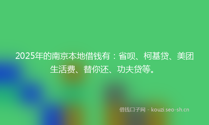 2025年的南京本地借钱有：省呗、柯基贷、美团生活费、替你还、功夫贷等。