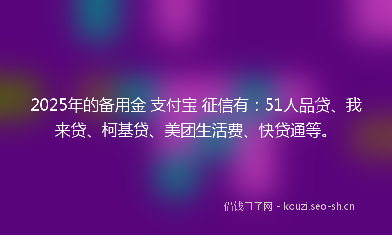 2025年的备用金 支付宝 征信有：51人品贷、我来贷、柯基贷、美团生活费、快贷通等。