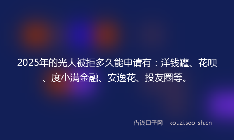 2025年的光大被拒多久能申请有：洋钱罐、花呗、度小满金融、安逸花、投友圈等。