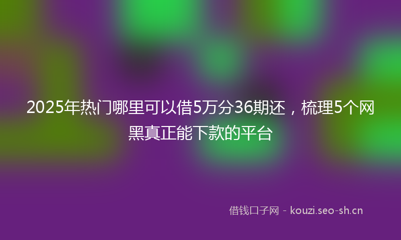 2025年热门哪里可以借5万分36期还，梳理5个网黑真正能下款的平台