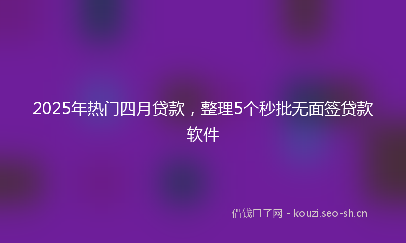 2025年热门四月贷款，整理5个秒批无面签贷款软件