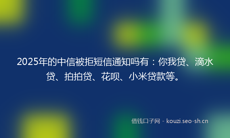 2025年的中信被拒短信通知吗有：你我贷、滴水贷、拍拍贷、花呗、小米贷款等。