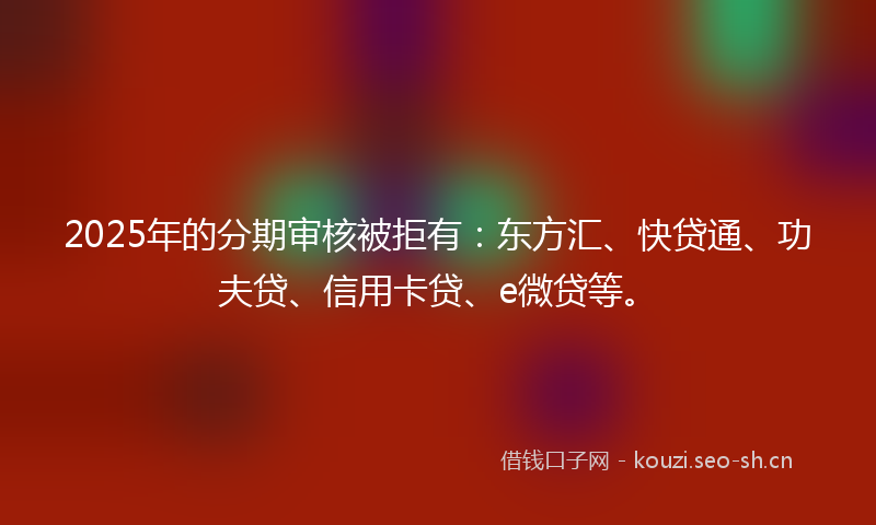 2025年的分期审核被拒有：东方汇、快贷通、功夫贷、信用卡贷、e微贷等。