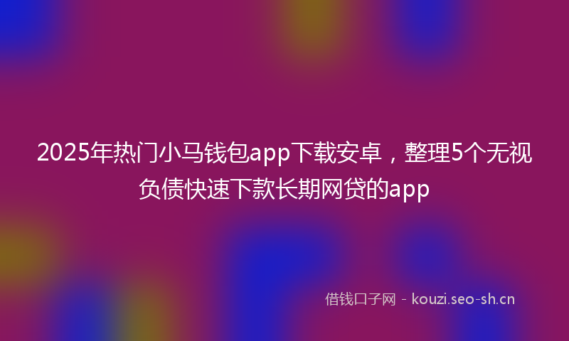 2025年热门小马钱包app下载安卓，整理5个无视负债快速下款长期网贷的app