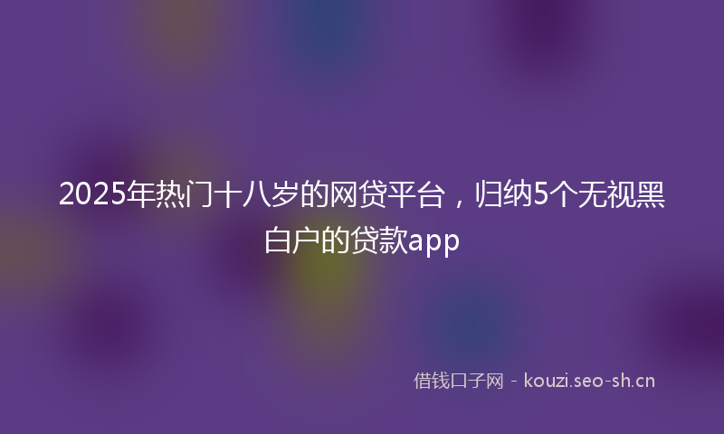 2025年热门十八岁的网贷平台，归纳5个无视黑白户的贷款app