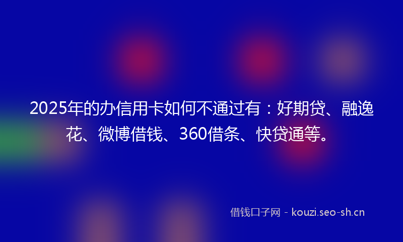 2025年的办信用卡如何不通过有：好期贷、融逸花、微博借钱、360借条、快贷通等。