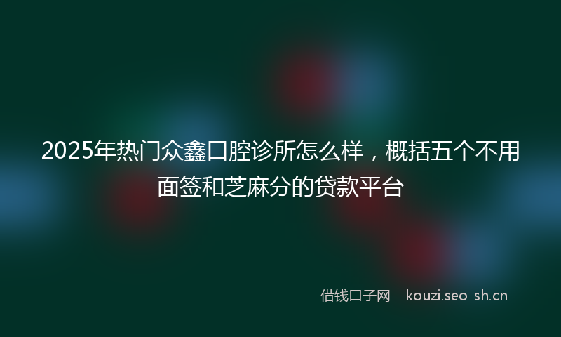 2025年热门众鑫口腔诊所怎么样，概括五个不用面签和芝麻分的贷款平台