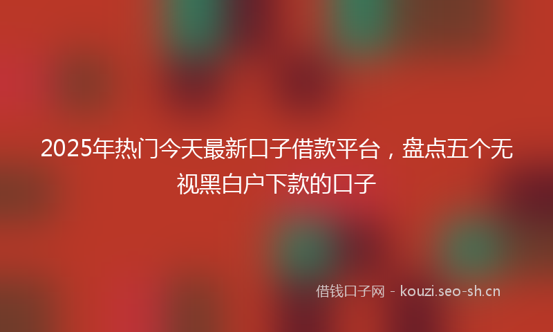 2025年热门今天最新口子借款平台，盘点五个无视黑白户下款的口子