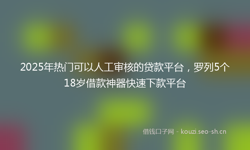 2025年热门可以人工审核的贷款平台，罗列5个18岁借款神器快速下款平台