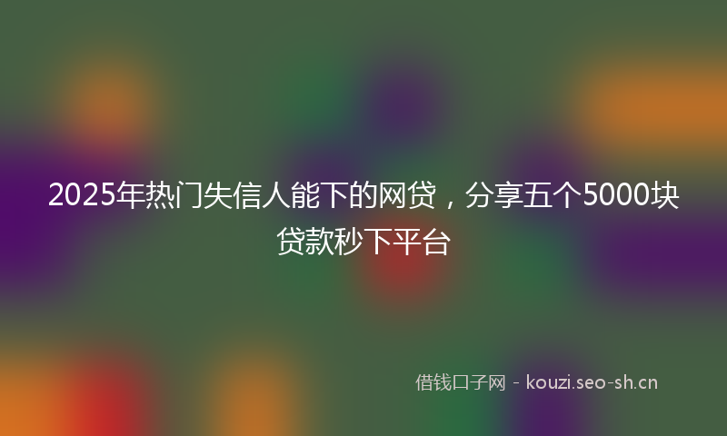 2025年热门失信人能下的网贷，分享五个5000块贷款秒下平台
