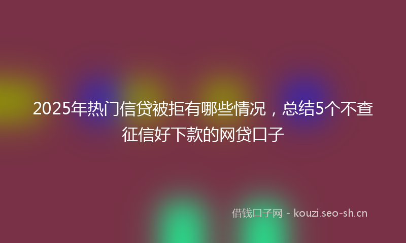 2025年热门信贷被拒有哪些情况，总结5个不查征信好下款的网贷口子