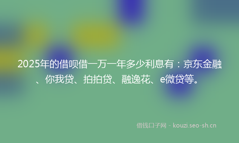 2025年的借呗借一万一年多少利息有：京东金融、你我贷、拍拍贷、融逸花、e微贷等。
