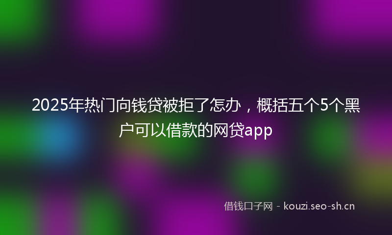 2025年热门向钱贷被拒了怎办，概括五个5个黑户可以借款的网贷app
