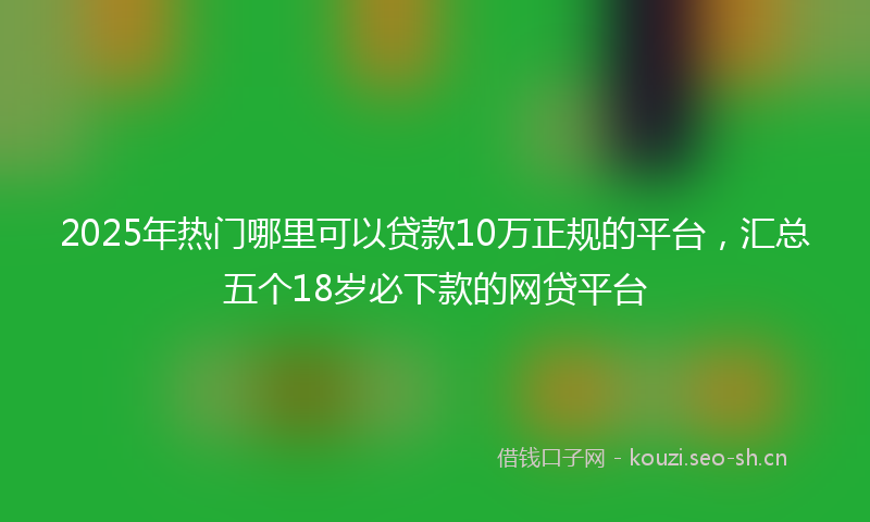 2025年热门哪里可以贷款10万正规的平台，汇总五个18岁必下款的网贷平台