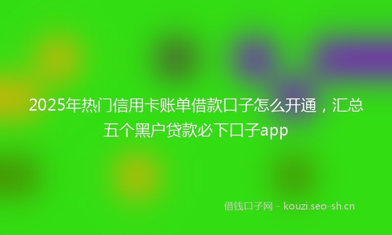 2025年热门信用卡账单借款口子怎么开通，汇总五个黑户贷款必下口子app
