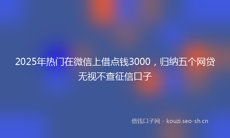 2025年热门在微信上借点钱3000，归纳五个网贷无视不查征信口子