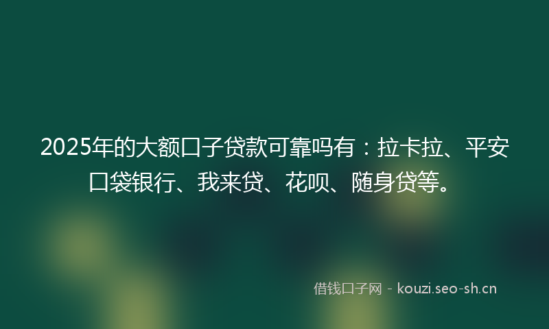 2025年的大额口子贷款可靠吗有：拉卡拉、平安口袋银行、我来贷、花呗、随身贷等。