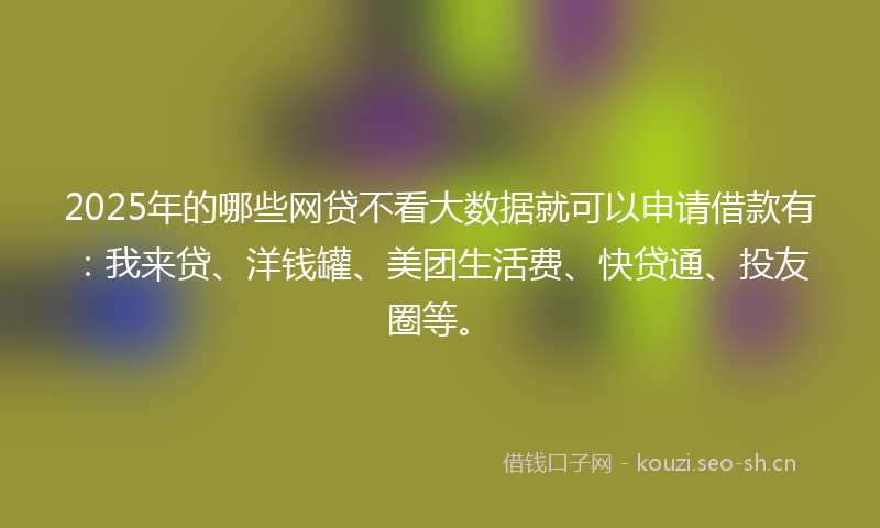 2025年的哪些网贷不看大数据就可以申请借款有：我来贷、洋钱罐、美团生活费、快贷通、投友圈等。