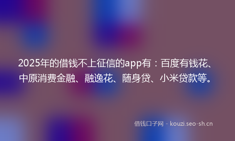 2025年的借钱不上征信的app有：百度有钱花、中原消费金融、融逸花、随身贷、小米贷款等。
