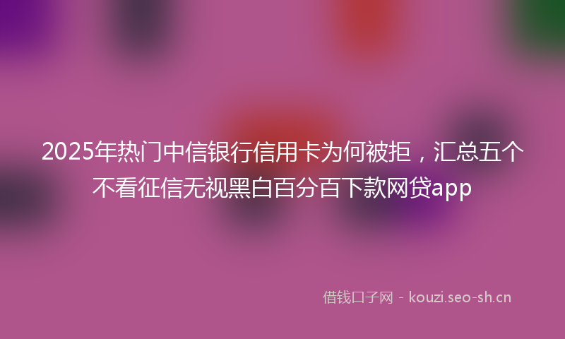 2025年热门中信银行信用卡为何被拒，汇总五个不看征信无视黑白百分百下款网贷app