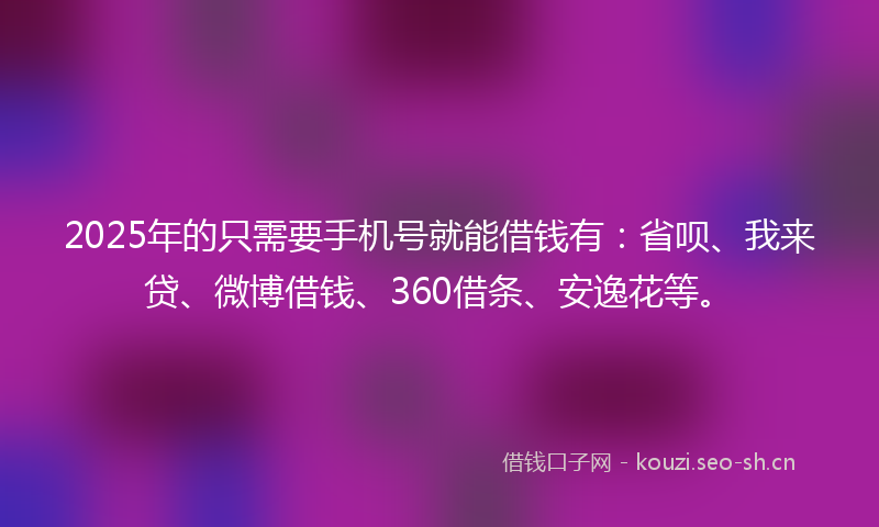 2025年的只需要手机号就能借钱有：省呗、我来贷、微博借钱、360借条、安逸花等。