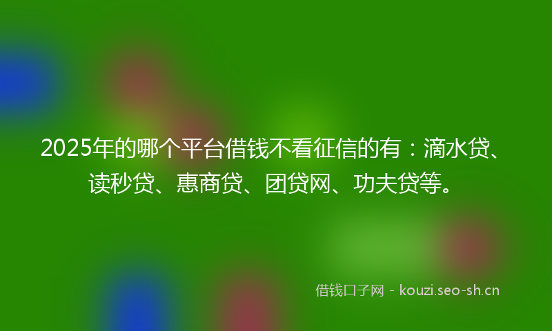 2025年的哪个平台借钱不看征信的有：滴水贷、读秒贷、惠商贷、团贷网、功夫贷等。
